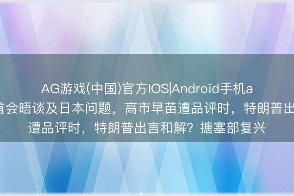 AG游戏(中国)官方IOS|Android手机app下载 中好意思元首会晤谈及日本问题,高市早苗遭品评时,特朗普出言和解?搪塞部复兴