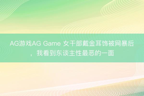 AG游戏AG Game 女干部戴金耳饰被网暴后，我看到东谈主性最恶的一面