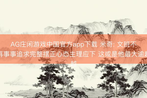 AG庄闲游戏中国官方app下载 米奇: 文班不再事事追求完整摆正心态主理应下 这或是他最大逾越