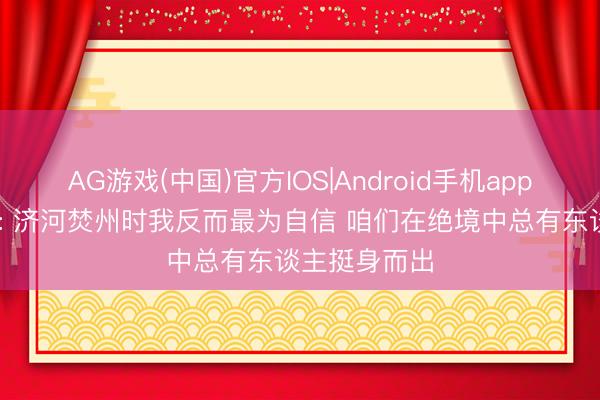 AG游戏(中国)官方IOS|Android手机app下载 卡斯尔: 济河焚州时我反而最为自信 咱们在绝境中总有东谈主挺身而出
