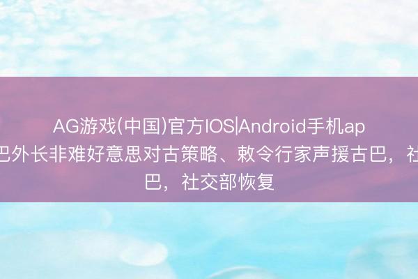 AG游戏(中国)官方IOS|Android手机app下载 古巴外长非难好意思对古策略、敕令行家声援古巴，社交部恢复