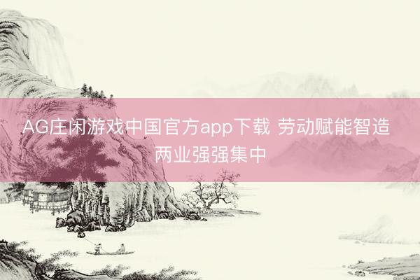 AG庄闲游戏中国官方app下载 劳动赋能智造 两业强强集中