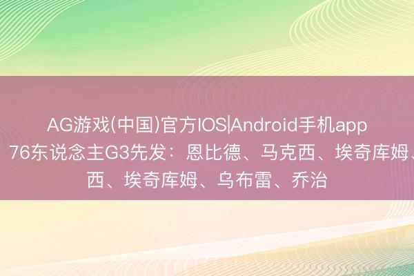 AG游戏(中国)官方IOS|Android手机app下载 0-2逾期！76东说念主G3先发：恩比德、马克西、埃奇库姆、乌布雷、乔治