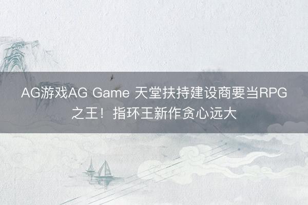 AG游戏AG Game 天堂扶持建设商要当RPG之王！指环王新作贪心远大