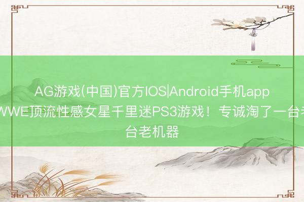 AG游戏(中国)官方IOS|Android手机app下载 WWE顶流性感女星千里迷PS3游戏！专诚淘了一台老机器