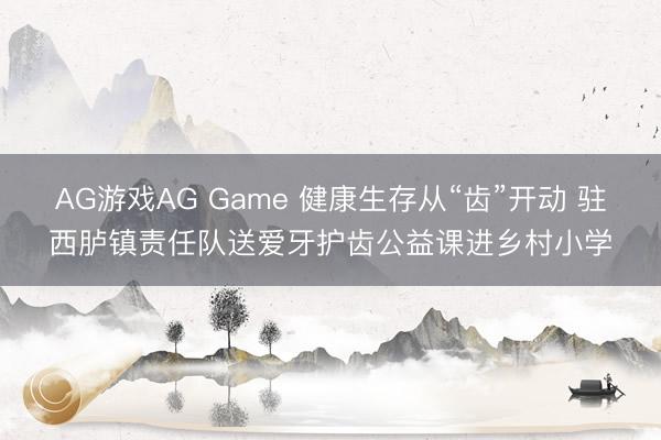 AG游戏AG Game 健康生存从“齿”开动 驻西胪镇责任队送爱牙护齿公益课进乡村小学