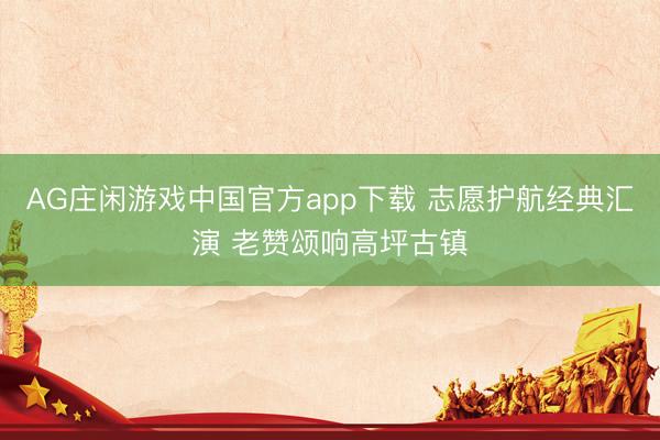 AG庄闲游戏中国官方app下载 志愿护航经典汇演 老赞颂响高坪古镇