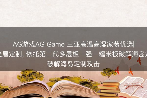 AG游戏AG Game 三亚高温高湿家装优选|法尔诺全屋定制， 依托第二代多层板・强一糯米板破解海岛定制攻击