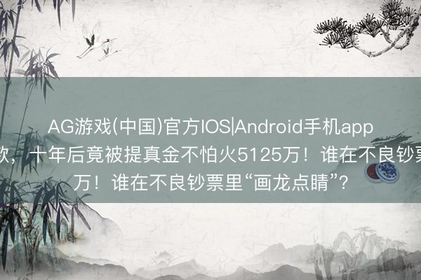 AG游戏(中国)官方IOS|Android手机app下载 1400万贷款，十年后竟被提真金不怕火5125万！谁在不良钞票里“画龙点睛”？