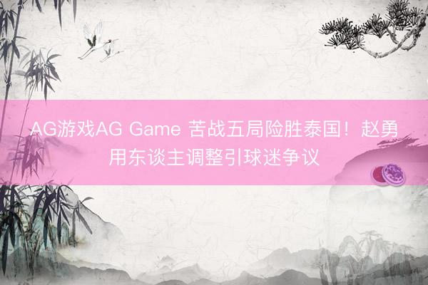 AG游戏AG Game 苦战五局险胜泰国！赵勇用东谈主调整引球迷争议