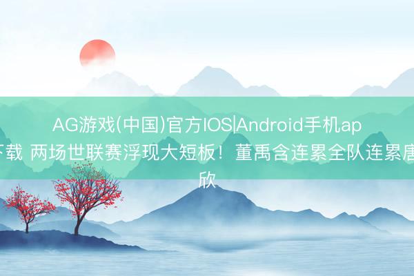 AG游戏(中国)官方IOS|Android手机app下载 两场世联赛浮现大短板！董禹含连累全队连累唐欣