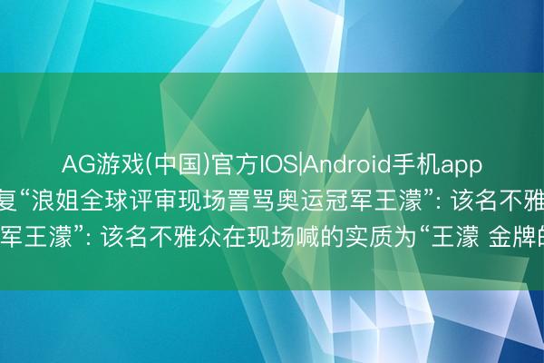AG游戏(中国)官方IOS|Android手机app下载 《乘风2026》发文恢复“浪姐全球评审现场詈骂奥运冠军王濛”: 该名不雅众在现场喊的实质为“王濛 金牌的king”