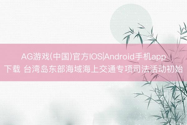 AG游戏(中国)官方IOS|Android手机app下载 台湾岛东部海域海上交通专项司法活动初始