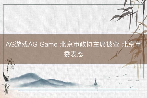 AG游戏AG Game 北京市政协主席被查 北京市委表态