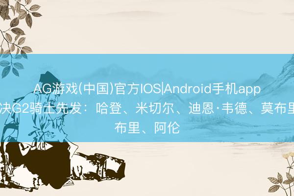 AG游戏(中国)官方IOS|Android手机app下载 东决G2骑士先发：哈登、米切尔、迪恩·韦德、莫布里、阿伦