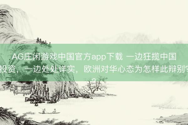 AG庄闲游戏中国官方app下载 一边狂揽中国投资，一边处处详实，欧洲对华心态为怎样此辩别？