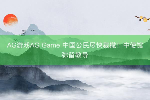 AG游戏AG Game 中国公民尽快裁撤!中使馆弥留教导