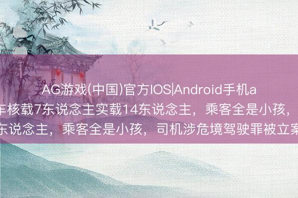AG游戏(中国)官方IOS|Android手机app下载 河南新野一面包车核载7东说念主实载14东说念主，乘客全是小孩，司机涉危境驾驶罪被立案