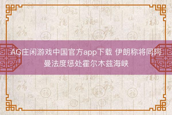 AG庄闲游戏中国官方app下载 伊朗称将同阿曼法度惩处霍尔木兹海峡