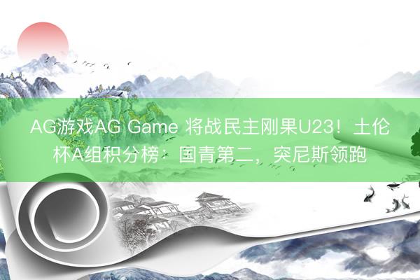 AG游戏AG Game 将战民主刚果U23!土伦杯A组积分榜:国青第二,突尼斯领跑