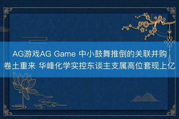 AG游戏AG Game 中小鼓舞推倒的关联并购卷土重来 华峰化学实控东谈主支属高位套现上亿