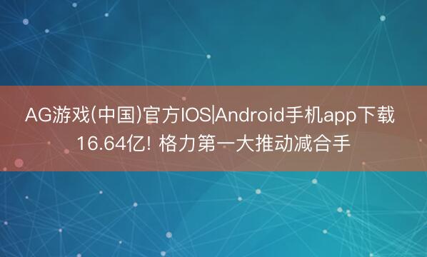 AG游戏(中国)官方IOS|Android手机app下载 16.64亿! 格力第一大推动减合手