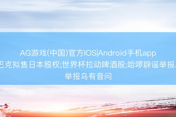 AG游戏(中国)官方IOS|Android手机app下载 星巴克拟售日本股权;世界杯拉动啤酒股;哈啰辟谣举报乌有音问