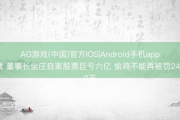 AG游戏(中国)官方IOS|Android手机app下载 董事长坐庄自家股票巨亏六亿 偷鸡不能再被罚240万