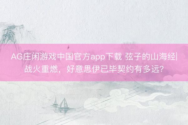 AG庄闲游戏中国官方app下载 弦子的山海经|战火重燃，好意思伊已毕契约有多远？