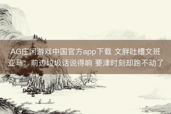 AG庄闲游戏中国官方app下载 文胖吐槽文班亚马：前边垃圾话说得响 要津时刻却跑不动了