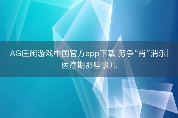 AG庄闲游戏中国官方app下载 劳争“肖”消乐|医疗期那些事儿