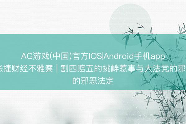 AG游戏(中国)官方IOS|Android手机app下载 张捷财经不雅察 | 割四赔五的挑衅惹事与大法党的邪恶法定