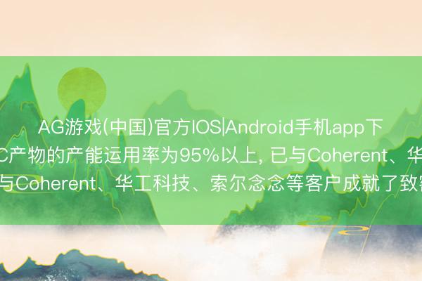 AG游戏(中国)官方IOS|Android手机app下载 富信科技: MicroTEC产物的产能运用率为95%以上， 已与Coherent、华工科技、索尔念念等客户成就了致密协作关系
