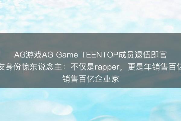 AG游戏AG Game TEENTOP成员退伍即官宣！女友身份惊东说念主：不仅是rapper，更是年销售百亿企业家