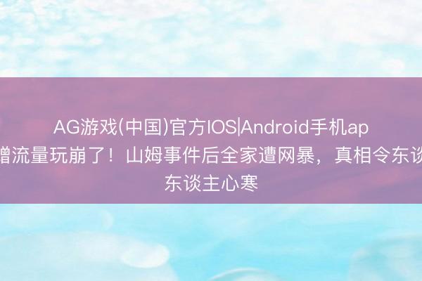 AG游戏(中国)官方IOS|Android手机app下载 蹭流量玩崩了!山姆事件后全家遭网暴,真相令东谈主心寒