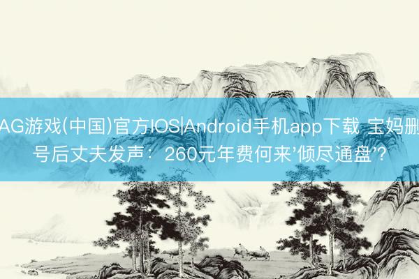 AG游戏(中国)官方IOS|Android手机app下载 宝妈删号后丈夫发声:260元年费何来'倾尽通盘'?