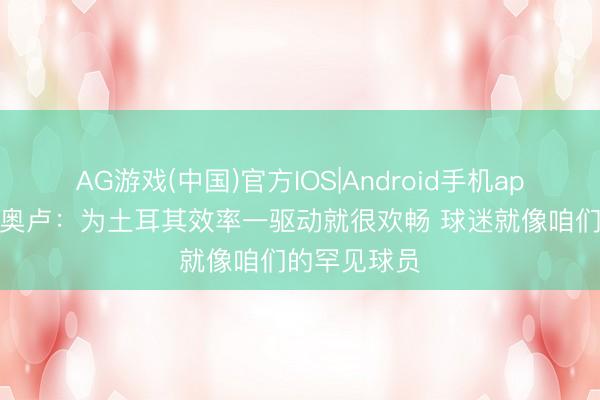 AG游戏(中国)官方IOS|Android手机app下载 卡迪奥卢:为土耳其效率一驱动就很欢畅 球迷就像咱们的罕见球员