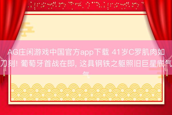 AG庄闲游戏中国官方app下载 41岁C罗肌肉如刀刻! 葡萄牙首战在即, 这具钢铁之躯照旧巨星底气