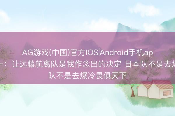 AG游戏(中国)官方IOS|Android手机app下载 森保一：让远藤航离队是我作念出的决定 日本队不是去爆冷畏俱天下