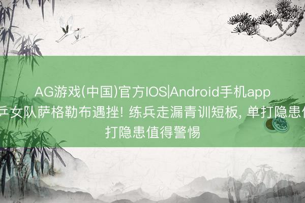 AG游戏(中国)官方IOS|Android手机app下载 国乒女队萨格勒布遇挫! 练兵走漏青训短板， 单打隐患值得警惕