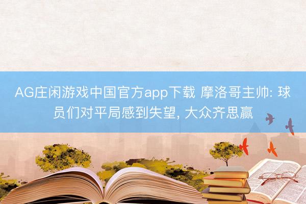 AG庄闲游戏中国官方app下载 摩洛哥主帅: 球员们对平局感到失望， 大众齐思赢