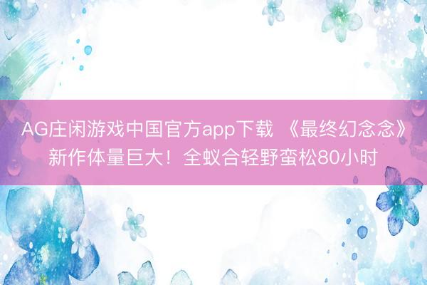 AG庄闲游戏中国官方app下载 《最终幻念念》新作体量巨大！全蚁合轻野蛮松80小时