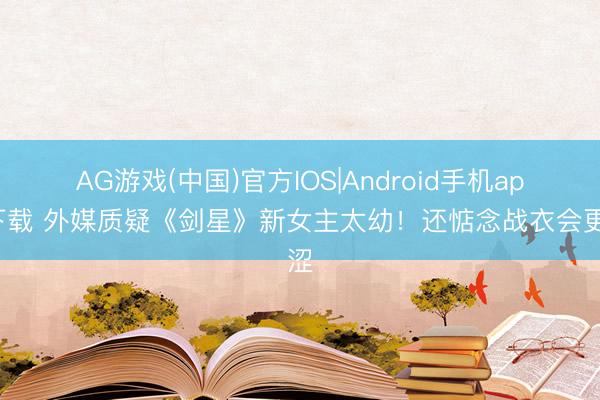 AG游戏(中国)官方IOS|Android手机app下载 外媒质疑《剑星》新女主太幼！还惦念战衣会更涩
