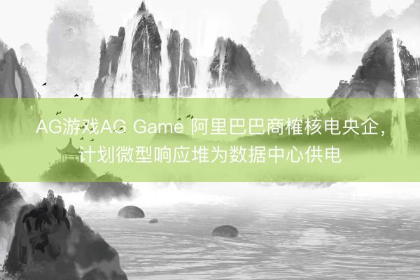 AG游戏AG Game 阿里巴巴商榷核电央企，计划微型响应堆为数据中心供电