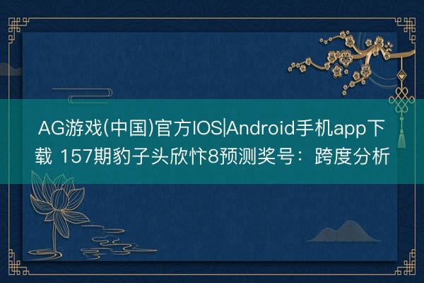 AG游戏(中国)官方IOS|Android手机app下载 157期豹子头欣忭8预测奖号:跨度分析