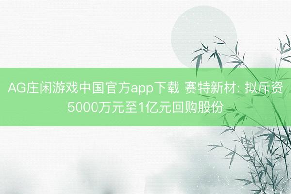 AG庄闲游戏中国官方app下载 赛特新材: 拟斥资5000万元至1亿元回购股份