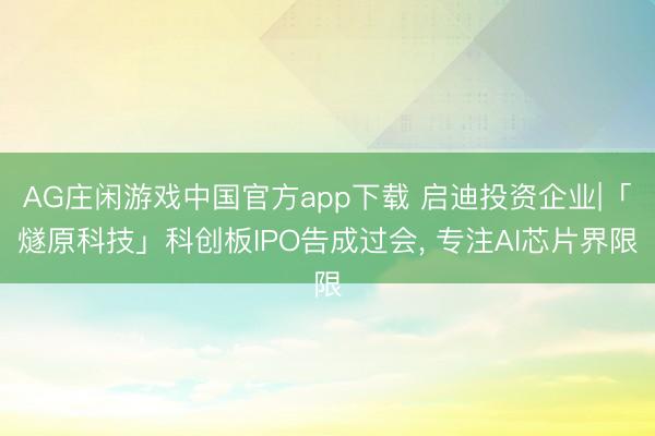 AG庄闲游戏中国官方app下载 启迪投资企业|「燧原科技」科创板IPO告成过会， 专注AI芯片界限