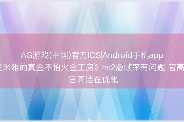 AG游戏(中国)官方IOS|Android手机app下载 《优米雅的真金不怕火金工房》ns2版帧率有问题 官高洁在优化