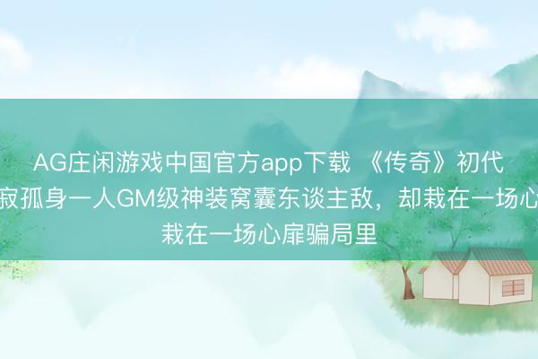 AG庄闲游戏中国官方app下载 《传奇》初代神豪，寥寂孤身一人GM级神装窝囊东谈主敌，却栽在一场心扉骗局里
