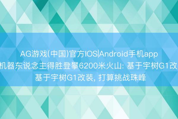 AG游戏(中国)官方IOS|Android手机app下载 东说念主形机器东说念主得胜登攀6200米火山: 基于宇树G1改装， 打算挑战珠峰